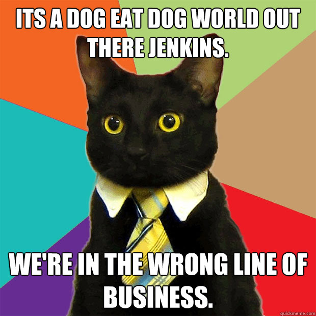 Its a dog eat dog world out there Jenkins. We're in the wrong line of business.  Business Cat