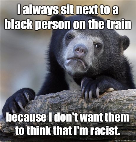 I always sit next to a black person on the train because I don't want them to think that I'm racist.  Confession Bear