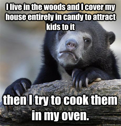 I live in the woods and I cover my house entirely in candy to attract kids to it then I try to cook them in my oven.  Confession Bear