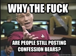 Why the fuck are people still posting confession bears?  Annoyed Picard