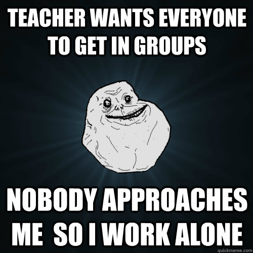 Teacher wants everyone to get in groups nobody approaches me  so I work alone  Forever Alone