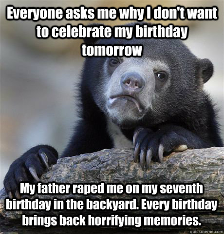 Everyone asks me why I don't want to celebrate my birthday tomorrow My father raped me on my seventh birthday in the backyard. Every birthday brings back horrifying memories. - Everyone asks me why I don't want to celebrate my birthday tomorrow My father raped me on my seventh birthday in the backyard. Every birthday brings back horrifying memories.  Confession Bear