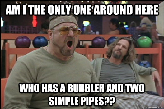 Am I the only one around here who has a bubbler and two simple pipes?? - Am I the only one around here who has a bubbler and two simple pipes??  Angry Walter