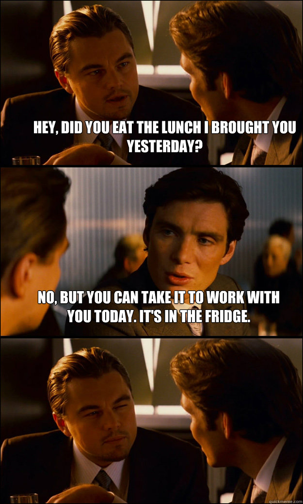 Hey, did you eat the lunch I brought you yesterday? No, but you can take it to work with you today. It's in the fridge.   Inception