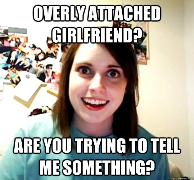 Overly attached girlfriend? ARE YOU TRYING TO TELL ME SOMETHING?  Overly Attached Girlfriend