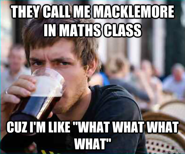 They CALL ME MACKLEMORE IN MATHS CLASS Cuz I'm like 