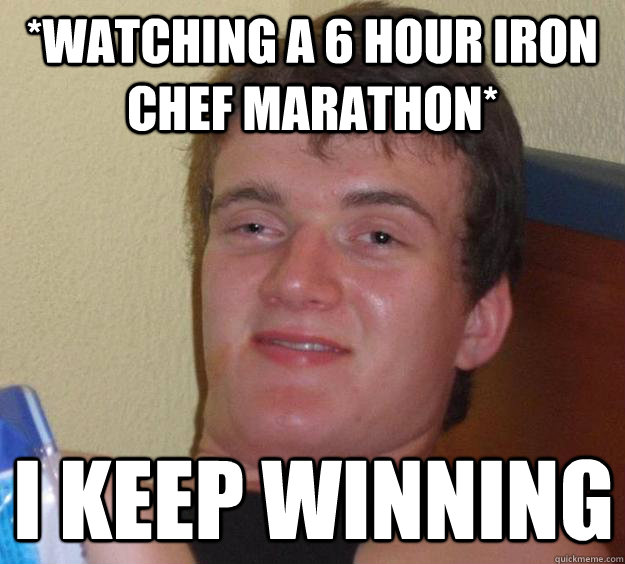 *Watching a 6 hour Iron Chef Marathon* I KEEP WINNING  10 Guy