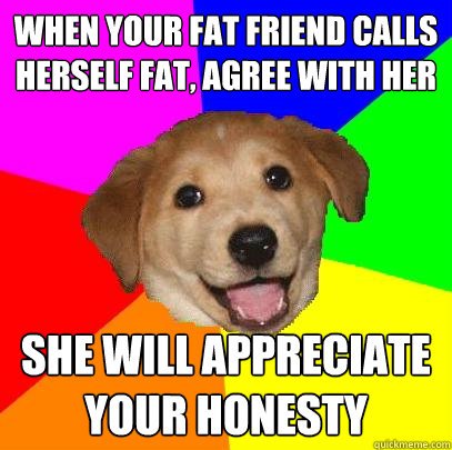 When your fat friend calls herself fat, agree with her She will appreciate your honesty  Advice Dog