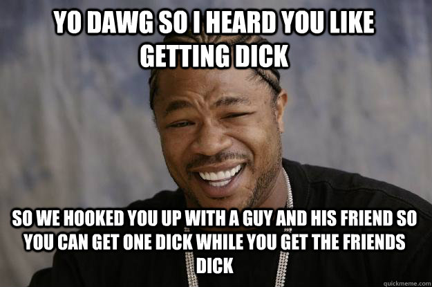 yo dawg so i heard you like getting dick so we hooked you up with a guy and his friend so you can get one dick while you get the friends dick  Xzibit meme