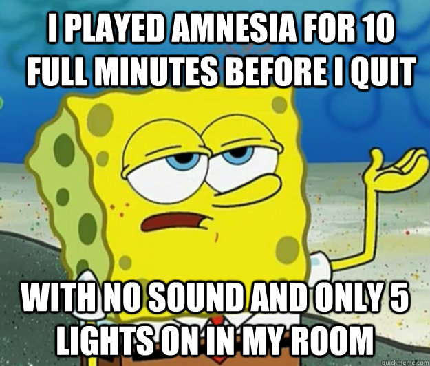 I played Amnesia for 10 full minutes before i quit With no sound and only 5 lights on in my room - I played Amnesia for 10 full minutes before i quit With no sound and only 5 lights on in my room  How tough am I