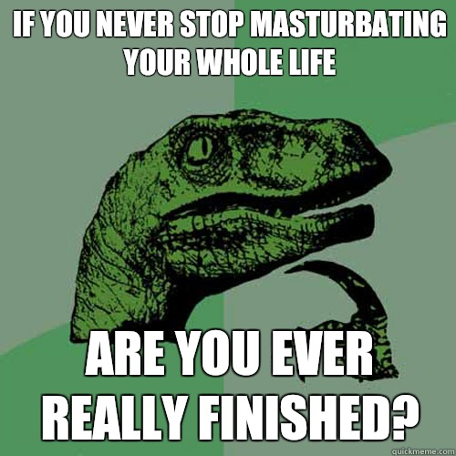 If you never stop masturbating your whole life Are you ever really finished?   Philosoraptor