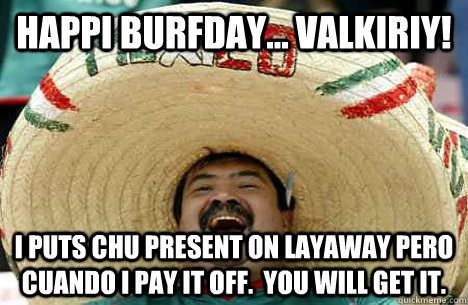 Happi Burfday... Valkiriy!  I puts chu present on Layaway pero cuando I pay it off.  You will get it.   Happy birthday