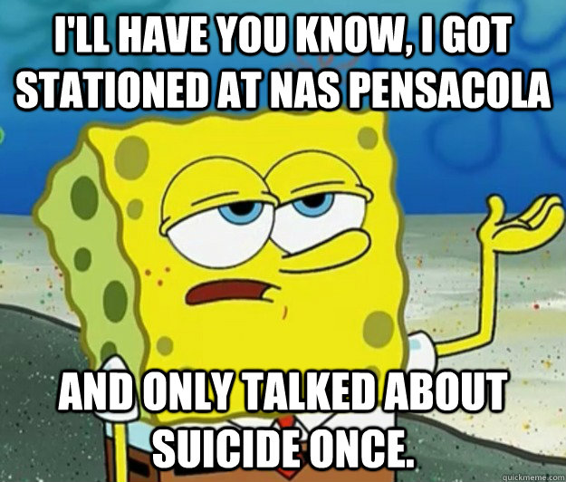 I'll have you know, I got stationed at nas pensacola and only talked about suicide once. - I'll have you know, I got stationed at nas pensacola and only talked about suicide once.  Tough Spongebob