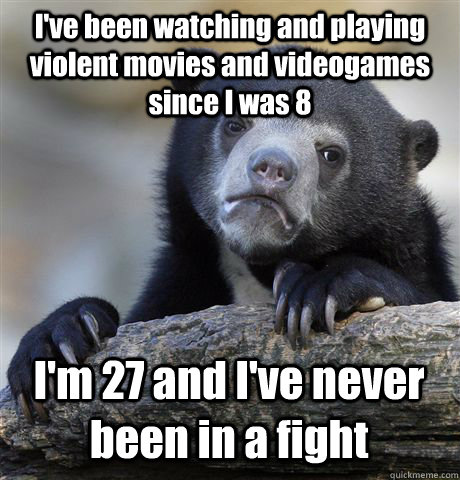 I've been watching and playing violent movies and videogames since I was 8  I'm 27 and I've never been in a fight - I've been watching and playing violent movies and videogames since I was 8  I'm 27 and I've never been in a fight  Confession Bear