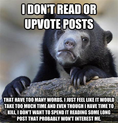 I don't read or upvote posts that have too many words. I just feel like it would take too much time and even though I have time to kill, I don't want to spend it reading some long post that probably won't interest me. - I don't read or upvote posts that have too many words. I just feel like it would take too much time and even though I have time to kill, I don't want to spend it reading some long post that probably won't interest me.  Confession Bear