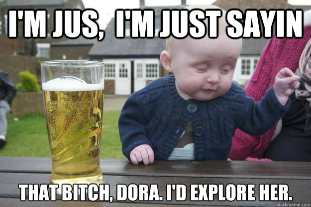 I'm jus,  i'm just sayin That bitch, Dora. I'd explore her.    drunk baby