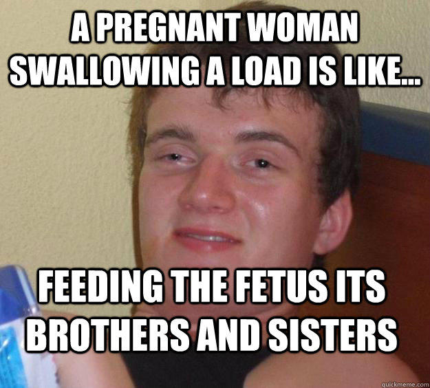 a pregnant woman swallowing a load is like... Feeding the fetus its brothers and sisters  
