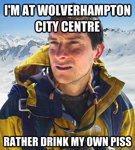 I'm at wolverhampton city centre rather drink my own piss  Bear Grylls