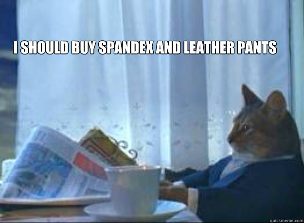 I should buy spandex and leather pants   I should buy a boat cat