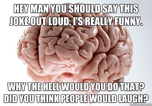 Hey man you should say this joke out loud. I's really funny. Why the hell would you do that? Did you think people would laugh?  Scumbag Brain