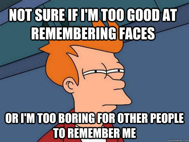 Not sure if I'm too good at remembering faces or i'm too boring for other people to remember me  Futurama Fry