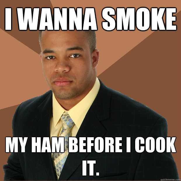 I wanna smoke my ham before i cook it.  Successful Black Man