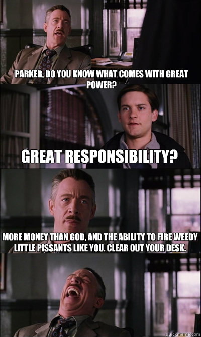 parker, do you know what comes with great power? Great responsibility? more money than god, and the ability to fire weedy little pissants like you. clear out your desk.   JJ Jameson