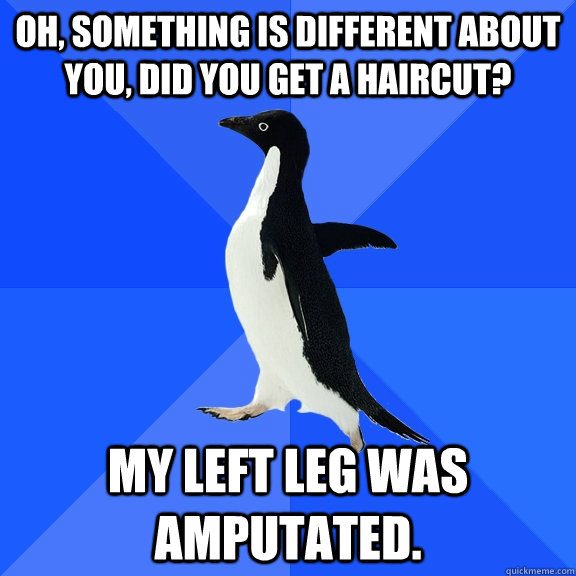 Oh, something is different about you, did you get a haircut? My Left Leg was amputated.  Socially Awkward Penguin