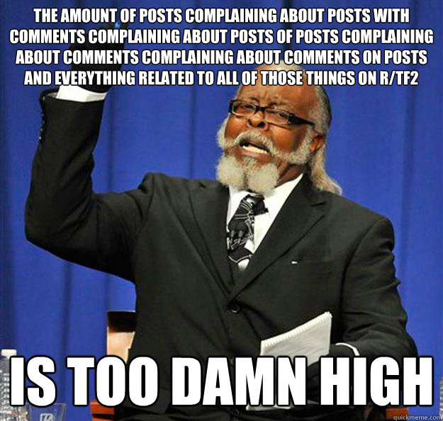 the amount of posts complaining about posts with comments complaining about posts of posts complaining about comments complaining about comments on posts and everything related to all of those things on r/tf2 Is too damn high - the amount of posts complaining about posts with comments complaining about posts of posts complaining about comments complaining about comments on posts and everything related to all of those things on r/tf2 Is too damn high  Jimmy McMillan