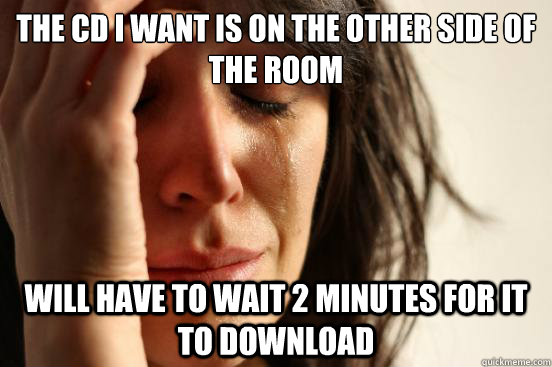 The cd i want is on the other side of the room will have to wait 2 minutes for it to download  First World Problems