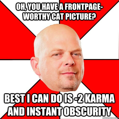 Oh, you have a frontpage-worthy cat picture? Best I can do is -2 karma and instant obscurity  Pawn Star