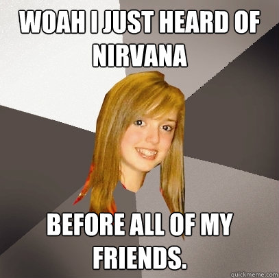 Woah I just heard of Nirvana Before all of my friends.   Musically Oblivious 8th Grader