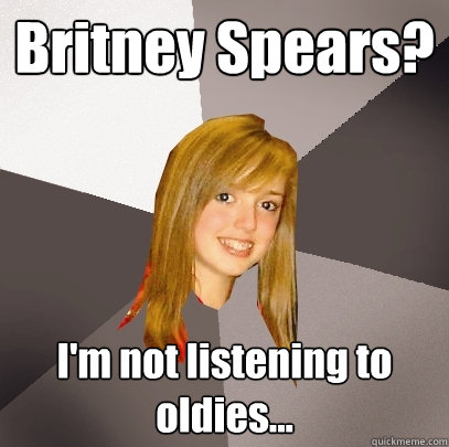 Britney Spears? I'm not listening to oldies...  Musically Oblivious 8th Grader