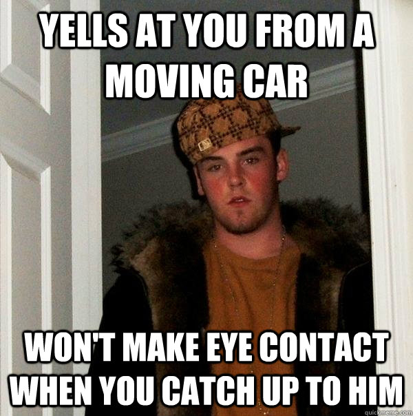 yells at you from a moving car won't make eye contact when you catch up to him - yells at you from a moving car won't make eye contact when you catch up to him  Scumbag Steve