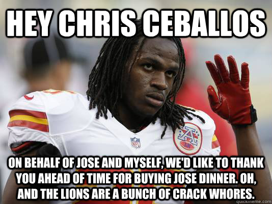 Hey Chris Ceballos On behalf of Jose and myself, we'd like to thank you ahead of time for buying Jose dinner. oh, and the lions are a bunch of crack whores.  Jamaal Charles