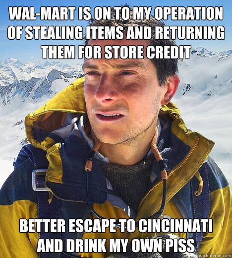 WAL-MART IS ON TO MY OPERATION OF STEALING ITEMS AND RETURNING THEM FOR STORE CREDIT BETTER ESCAPE TO CINCINNATI AND DRINK MY OWN PISS - WAL-MART IS ON TO MY OPERATION OF STEALING ITEMS AND RETURNING THEM FOR STORE CREDIT BETTER ESCAPE TO CINCINNATI AND DRINK MY OWN PISS  Bear Grylls