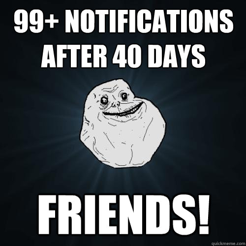 99+ notifications after 40 days FRIENDS!  Forever Alone