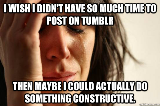 I wish I didn't have so much time to post on tumblr then maybe i could actually do something constructive.  First World Problems