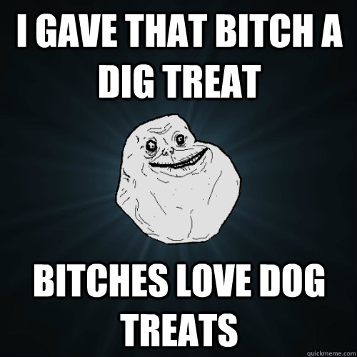 I gave that bitch a dig treat Bitches love dog treats  Forever Alone