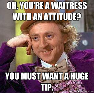 OH, YOU'RE A WAITRESS WITH AN ATTITUDE? YOU MUST WANT A HUGE TIP. - OH, YOU'RE A WAITRESS WITH AN ATTITUDE? YOU MUST WANT A HUGE TIP.  Condescending Wonka