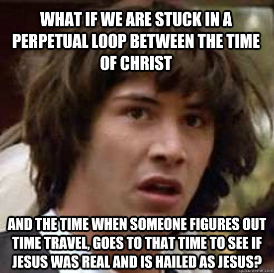 What if we are stuck in a perpetual loop between the time of Christ and the time when someone figures out time travel, goes to that time to see if Jesus was real and is hailed as Jesus?  conspiracy keanu