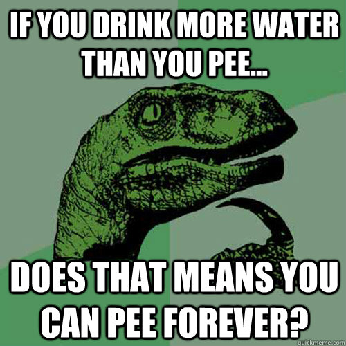 If you drink more water than you pee... does that means you can pee forever? - If you drink more water than you pee... does that means you can pee forever?  Philosoraptor