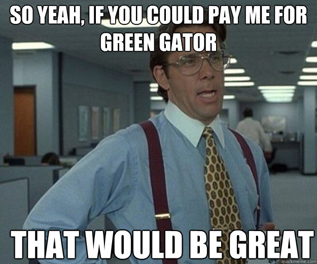 So yeah, if you could pay me for Green Gator THAT WOULD BE GREAT  that would be great