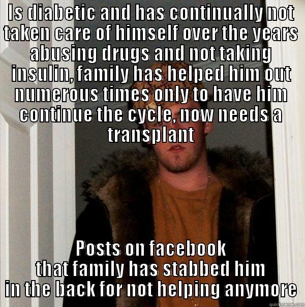 IS DIABETIC AND HAS CONTINUALLY NOT TAKEN CARE OF HIMSELF OVER THE YEARS ABUSING DRUGS AND NOT TAKING INSULIN, FAMILY HAS HELPED HIM OUT NUMEROUS TIMES ONLY TO HAVE HIM CONTINUE THE CYCLE, NOW NEEDS A TRANSPLANT POSTS ON FACEBOOK THAT FAMILY HAS STABBED HIM IN THE BACK FOR NOT HELPING ANYMORE Scumbag Steve