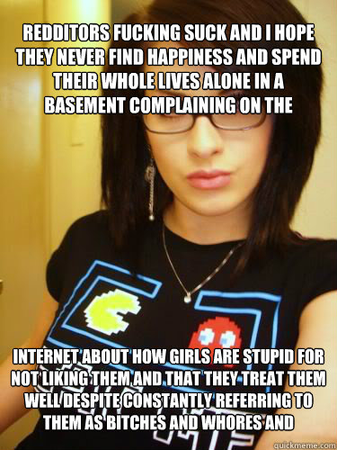 REDDITORS FUCKING SUCK AND I HOPE THEY NEVER FIND HAPPINESS AND SPEND THEIR WHOLE LIVES ALONE IN A BASEMENT COMPLAINING ON THE INTERNET ABOUT HOW GIRLS ARE STUPID FOR NOT LIKING THEM AND THAT THEY TREAT THEM WELL DESPITE CONSTANTLY REFERRING TO THEM AS BI  Cool Chick Carol