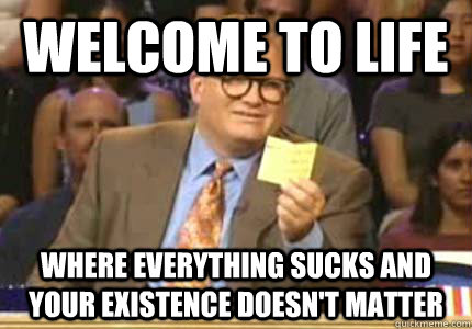 Welcome to life Where everything sucks and your existence doesn't matter  Whose Line