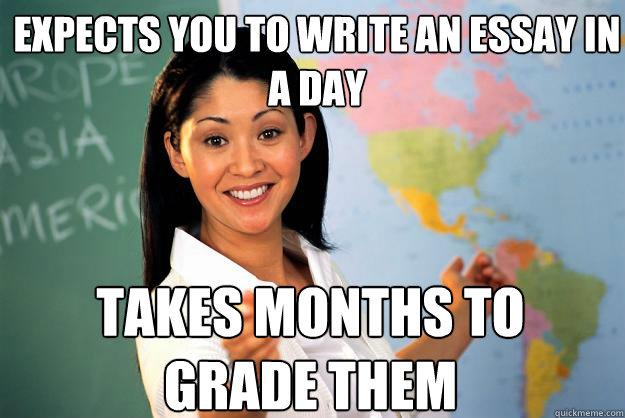 Expects you to write an essay in a day Takes months to grade them - Expects you to write an essay in a day Takes months to grade them  Unhelpful High School Teacher