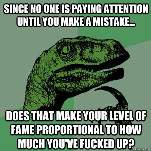 since no one is paying attention until you make a mistake... does that make your level of fame proportional to how much you've fucked up? - since no one is paying attention until you make a mistake... does that make your level of fame proportional to how much you've fucked up?  Philosoraptor