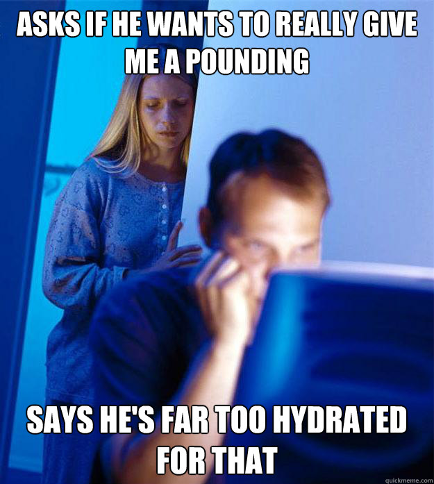 Asks if he wants to really give me a pounding says he's far too hydrated for that  Redditors Wife