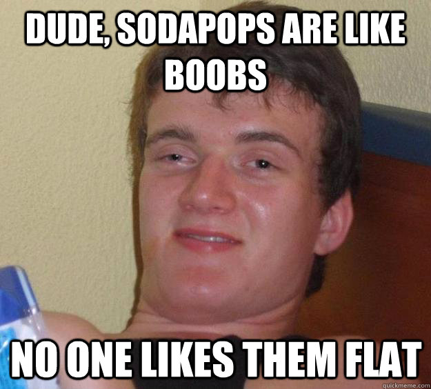 Dude, sodapops are like boobs No one likes them flat  10 Guy